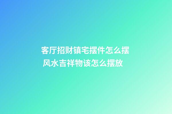 客厅招财镇宅摆件怎么摆  风水吉祥物该怎么摆放